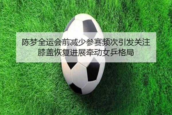 陈梦全运会前减少参赛频次引发关注 膝盖恢复进展牵动女乒格局
